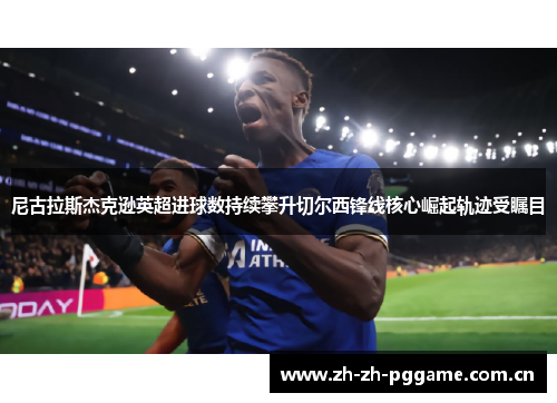 尼古拉斯杰克逊英超进球数持续攀升切尔西锋线核心崛起轨迹受瞩目 尼古拉斯杰克逊英超进球数持续攀升切尔西锋线核心崛起轨迹受瞩目
